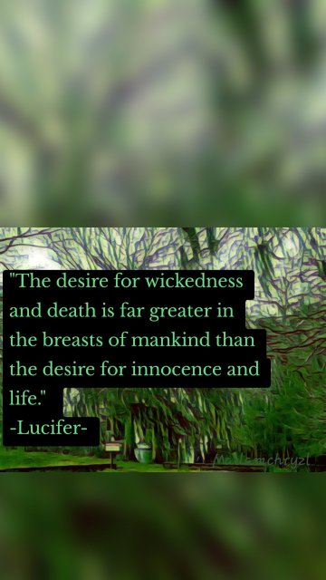 "The desire for wickedness and death is far greater in the breasts of mankind than the desire for innocence and life." -Lucifer-